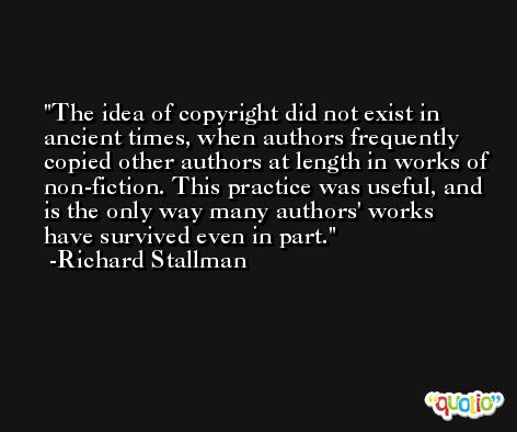 The idea of copyright did not exist in ancient times, when authors frequently copied other authors at length in works of non-fiction. This practice was useful, and is the only way many authors' works have survived even in part. -Richard Stallman