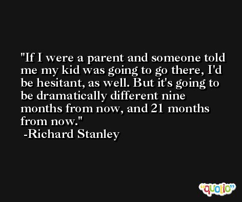 If I were a parent and someone told me my kid was going to go there, I'd be hesitant, as well. But it's going to be dramatically different nine months from now, and 21 months from now. -Richard Stanley