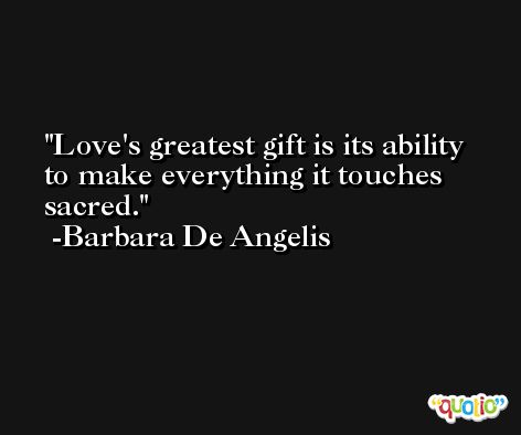 Love's greatest gift is its ability to make everything it touches sacred. -Barbara De Angelis