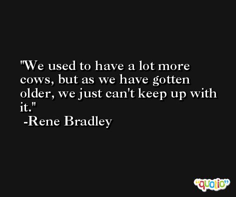 We used to have a lot more cows, but as we have gotten older, we just can't keep up with it. -Rene Bradley