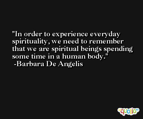 In order to experience everyday spirituality, we need to remember that we are spiritual beings spending some time in a human body. -Barbara De Angelis