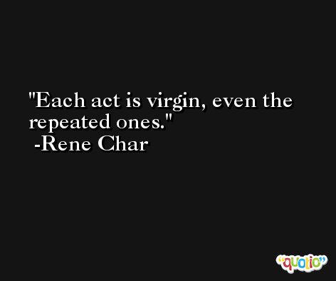 Each act is virgin, even the repeated ones. -Rene Char