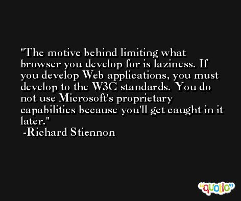 The motive behind limiting what browser you develop for is laziness. If you develop Web applications, you must develop to the W3C standards. You do not use Microsoft's proprietary capabilities because you'll get caught in it later. -Richard Stiennon