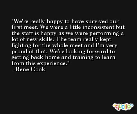 We're really happy to have survived our first meet. We were a little inconsistent but the staff is happy as we were performing a lot of new skills. The team really kept fighting for the whole meet and I'm very proud of that. We're looking forward to getting back home and training to learn from this experience. -Rene Cook
