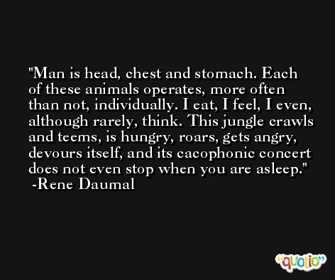 Man is head, chest and stomach. Each of these animals operates, more often than not, individually. I eat, I feel, I even, although rarely, think. This jungle crawls and teems, is hungry, roars, gets angry, devours itself, and its cacophonic concert does not even stop when you are asleep. -Rene Daumal