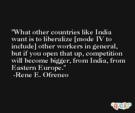 What other countries like India want is to liberalize [mode IV to include] other workers in general, but if you open that up, competition will become bigger, from India, from Eastern Europe. -Rene E. Ofreneo