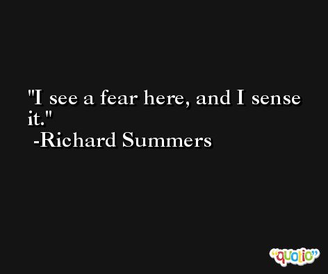 I see a fear here, and I sense it. -Richard Summers