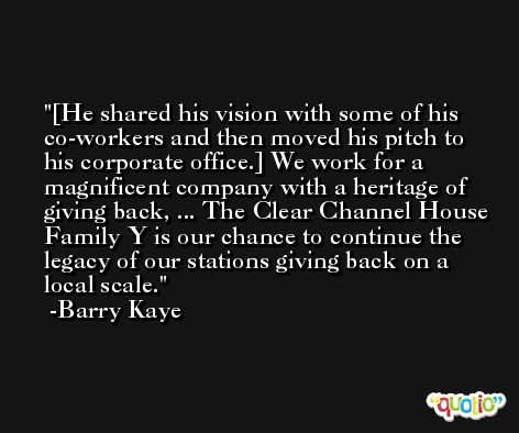 [He shared his vision with some of his co-workers and then moved his pitch to his corporate office.] We work for a magnificent company with a heritage of giving back, ... The Clear Channel House Family Y is our chance to continue the legacy of our stations giving back on a local scale. -Barry Kaye