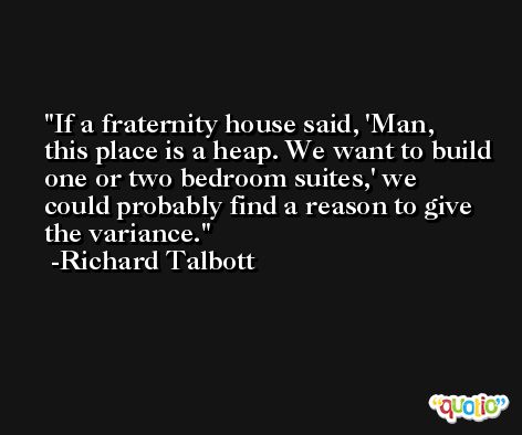 If a fraternity house said, 'Man, this place is a heap. We want to build one or two bedroom suites,' we could probably find a reason to give the variance. -Richard Talbott