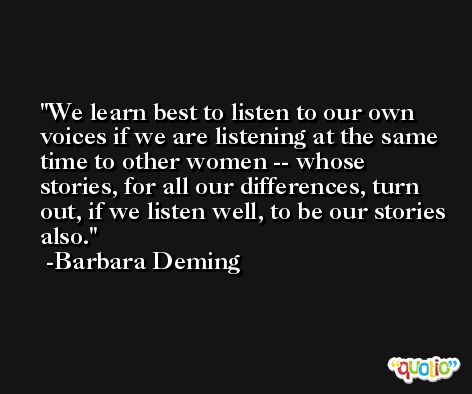 We learn best to listen to our own voices if we are listening at the same time to other women -- whose stories, for all our differences, turn out, if we listen well, to be our stories also. -Barbara Deming