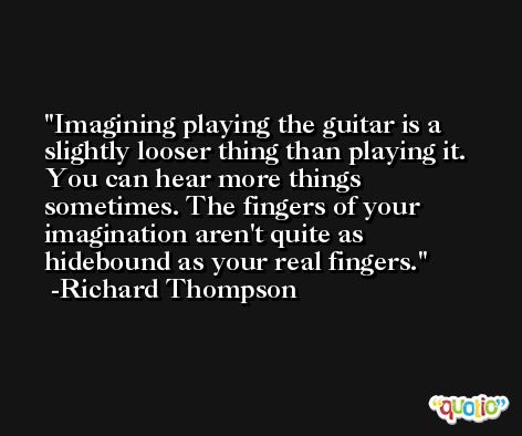 Imagining playing the guitar is a slightly looser thing than playing it. You can hear more things sometimes. The fingers of your imagination aren't quite as hidebound as your real fingers. -Richard Thompson