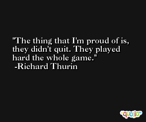 The thing that I'm proud of is, they didn't quit. They played hard the whole game. -Richard Thurin
