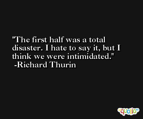 The first half was a total disaster. I hate to say it, but I think we were intimidated. -Richard Thurin