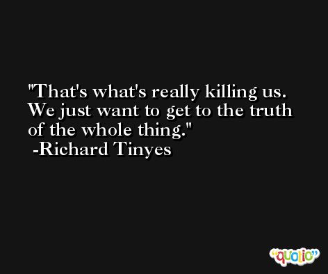 That's what's really killing us. We just want to get to the truth of the whole thing. -Richard Tinyes