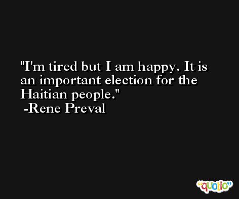 I'm tired but I am happy. It is an important election for the Haitian people. -Rene Preval