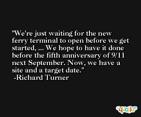We're just waiting for the new ferry terminal to open before we get started, ... We hope to have it done before the fifth anniversary of 9/11 next September. Now, we have a site and a target date. -Richard Turner