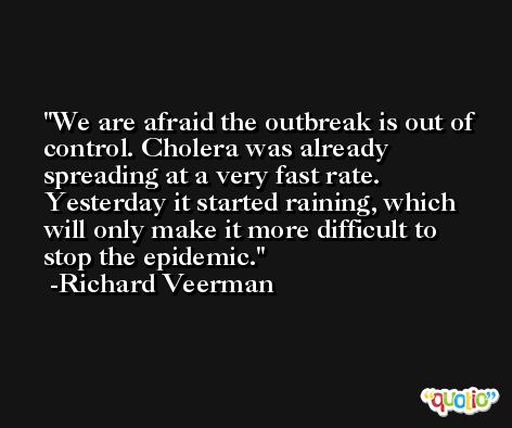 We are afraid the outbreak is out of control. Cholera was already spreading at a very fast rate. Yesterday it started raining, which will only make it more difficult to stop the epidemic. -Richard Veerman