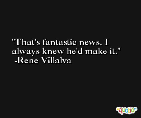 That's fantastic news. I always knew he'd make it. -Rene Villalva