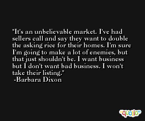 It's an unbelievable market. I've had sellers call and say they want to double the asking rice for their homes. I'm sure I'm going to make a lot of enemies, but that just shouldn't be. I want business but I don't want bad business. I won't take their listing. -Barbara Dixon