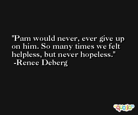 Pam would never, ever give up on him. So many times we felt helpless, but never hopeless. -Renee Deberg