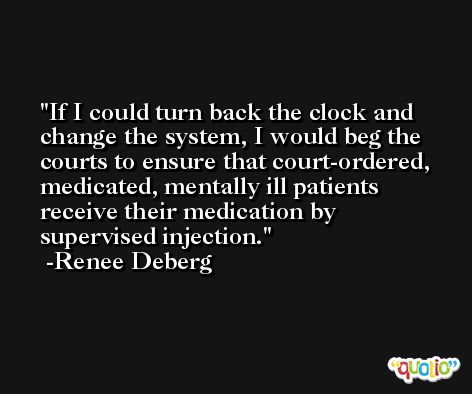 If I could turn back the clock and change the system, I would beg the courts to ensure that court-ordered, medicated, mentally ill patients receive their medication by supervised injection. -Renee Deberg