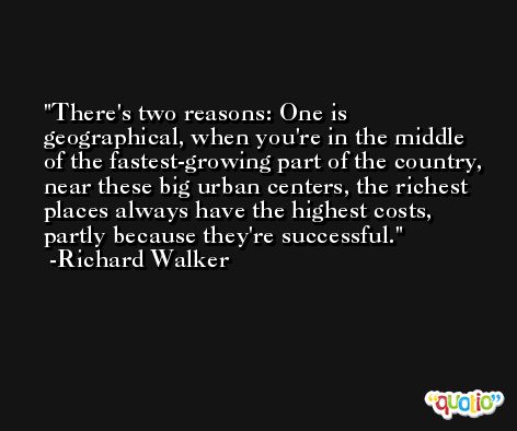 There's two reasons: One is geographical, when you're in the middle of the fastest-growing part of the country, near these big urban centers, the richest places always have the highest costs, partly because they're successful. -Richard Walker