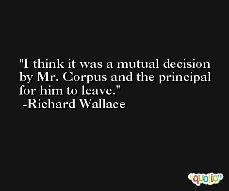 I think it was a mutual decision by Mr. Corpus and the principal for him to leave. -Richard Wallace