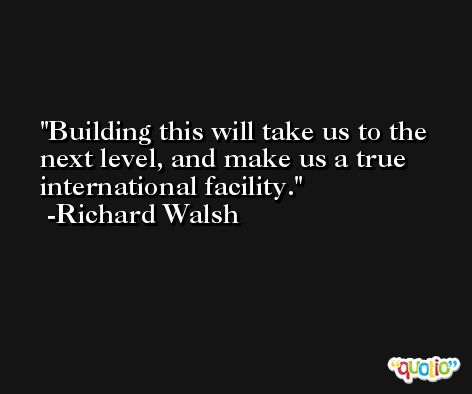 Building this will take us to the next level, and make us a true international facility. -Richard Walsh