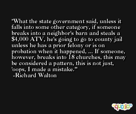 What the state government said, unless it falls into some other category, if someone breaks into a neighbor's barn and steals a $4,000 ATV, he's going to go to county jail unless he has a prior felony or is on probation when it happened, ... If someone, however, breaks into 18 churches, this may be considered a pattern, this is not just, 'oops, I made a mistake.' -Richard Walton