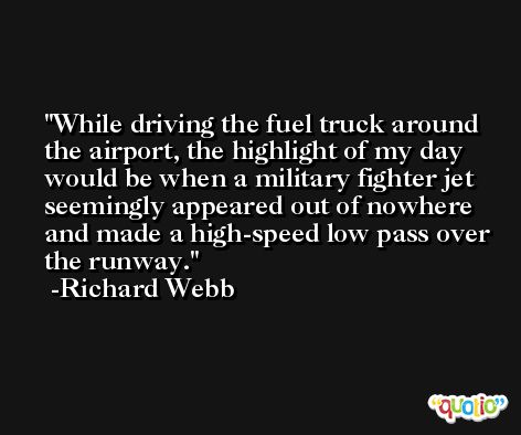 While driving the fuel truck around the airport, the highlight of my day would be when a military fighter jet seemingly appeared out of nowhere and made a high-speed low pass over the runway. -Richard Webb