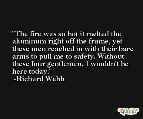 The fire was so hot it melted the aluminum right off the frame, yet these men reached in with their bare arms to pull me to safety. Without these four gentlemen, I wouldn't be here today. -Richard Webb