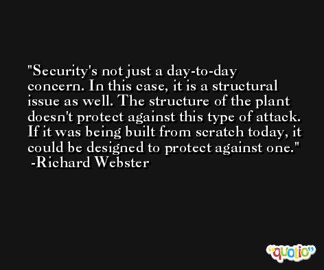 Security's not just a day-to-day concern. In this case, it is a structural issue as well. The structure of the plant doesn't protect against this type of attack. If it was being built from scratch today, it could be designed to protect against one. -Richard Webster
