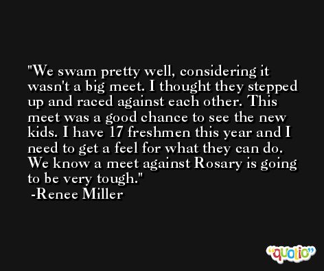 We swam pretty well, considering it wasn't a big meet. I thought they stepped up and raced against each other. This meet was a good chance to see the new kids. I have 17 freshmen this year and I need to get a feel for what they can do. We know a meet against Rosary is going to be very tough. -Renee Miller