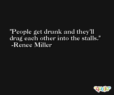 People get drunk and they'll drag each other into the stalls. -Renee Miller
