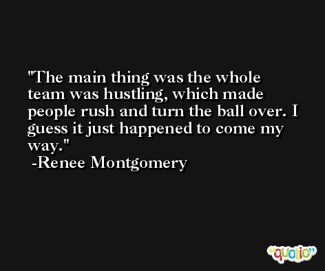 The main thing was the whole team was hustling, which made people rush and turn the ball over. I guess it just happened to come my way. -Renee Montgomery