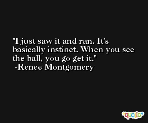 I just saw it and ran. It's basically instinct. When you see the ball, you go get it. -Renee Montgomery
