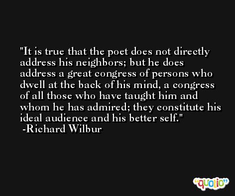 It is true that the poet does not directly address his neighbors; but he does address a great congress of persons who dwell at the back of his mind, a congress of all those who have taught him and whom he has admired; they constitute his ideal audience and his better self. -Richard Wilbur