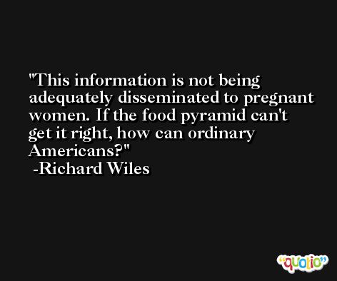 This information is not being adequately disseminated to pregnant women. If the food pyramid can't get it right, how can ordinary Americans? -Richard Wiles