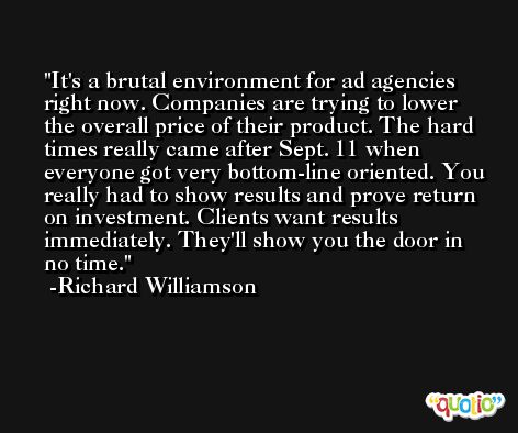It's a brutal environment for ad agencies right now. Companies are trying to lower the overall price of their product. The hard times really came after Sept. 11 when everyone got very bottom-line oriented. You really had to show results and prove return on investment. Clients want results immediately. They'll show you the door in no time. -Richard Williamson