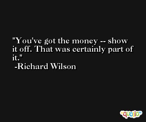 You've got the money -- show it off. That was certainly part of it. -Richard Wilson