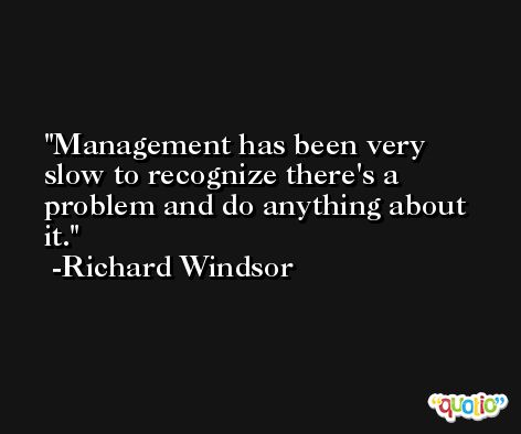Management has been very slow to recognize there's a problem and do anything about it. -Richard Windsor