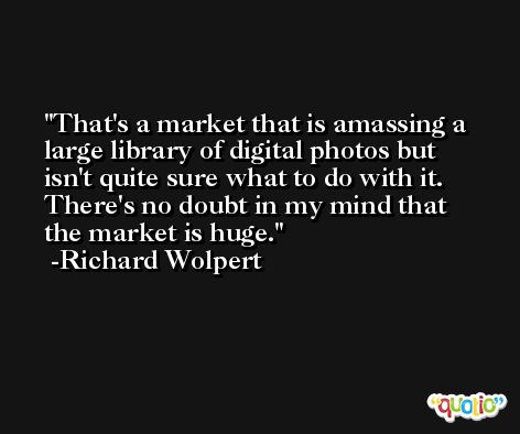 That's a market that is amassing a large library of digital photos but isn't quite sure what to do with it. There's no doubt in my mind that the market is huge. -Richard Wolpert