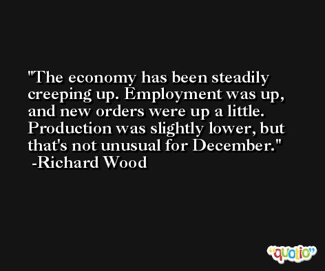 The economy has been steadily creeping up. Employment was up, and new orders were up a little. Production was slightly lower, but that's not unusual for December. -Richard Wood