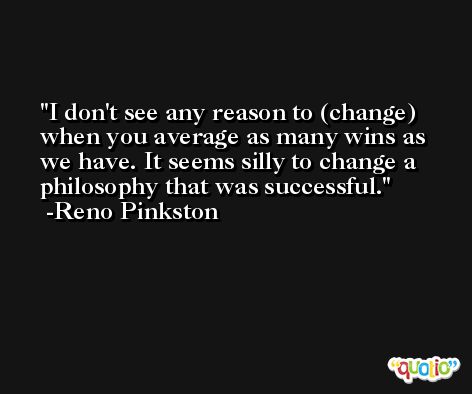 I don't see any reason to (change) when you average as many wins as we have. It seems silly to change a philosophy that was successful. -Reno Pinkston