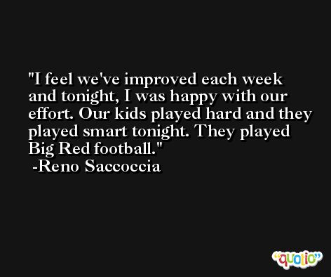 I feel we've improved each week and tonight, I was happy with our effort. Our kids played hard and they played smart tonight. They played Big Red football. -Reno Saccoccia