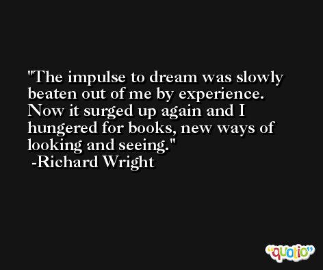 The impulse to dream was slowly beaten out of me by experience. Now it surged up again and I hungered for books, new ways of looking and seeing. -Richard Wright