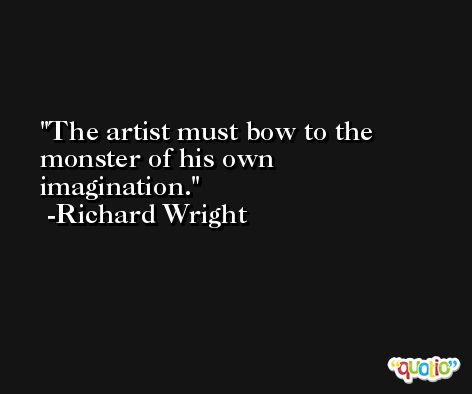 The artist must bow to the monster of his own imagination. -Richard Wright
