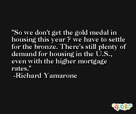 So we don't get the gold medal in housing this year ? we have to settle for the bronze. There's still plenty of demand for housing in the U.S., even with the higher mortgage rates. -Richard Yamarone