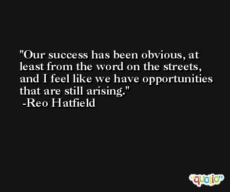 Our success has been obvious, at least from the word on the streets, and I feel like we have opportunities that are still arising. -Reo Hatfield