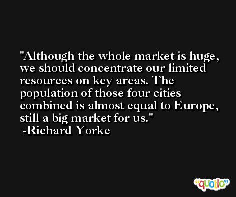 Although the whole market is huge, we should concentrate our limited resources on key areas. The population of those four cities combined is almost equal to Europe, still a big market for us. -Richard Yorke